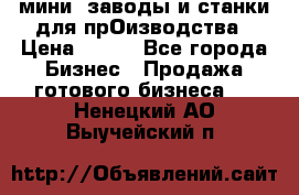 мини- заводы и станки для прОизводства › Цена ­ 100 - Все города Бизнес » Продажа готового бизнеса   . Ненецкий АО,Выучейский п.